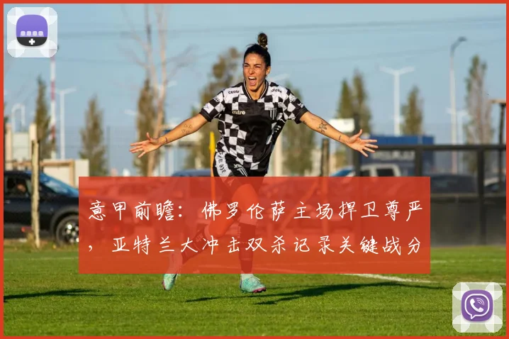 意甲前瞻：佛罗伦萨主场捍卫尊严，亚特兰大冲击双杀记录关键战分析