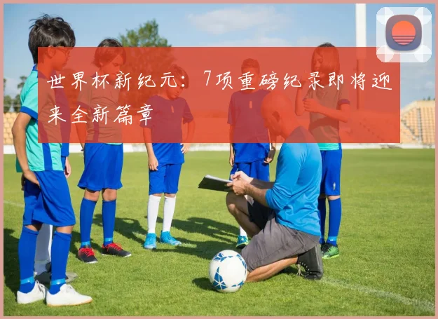 世界杯新纪元:7项重磅纪录即将迎来全新篇章