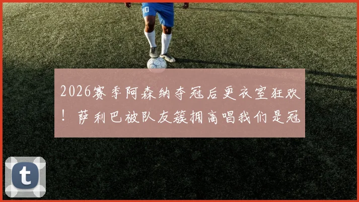 2026赛季阿森纳夺冠后更衣室狂欢!萨利巴被队友簇拥高唱我们是冠军完整视频回顾