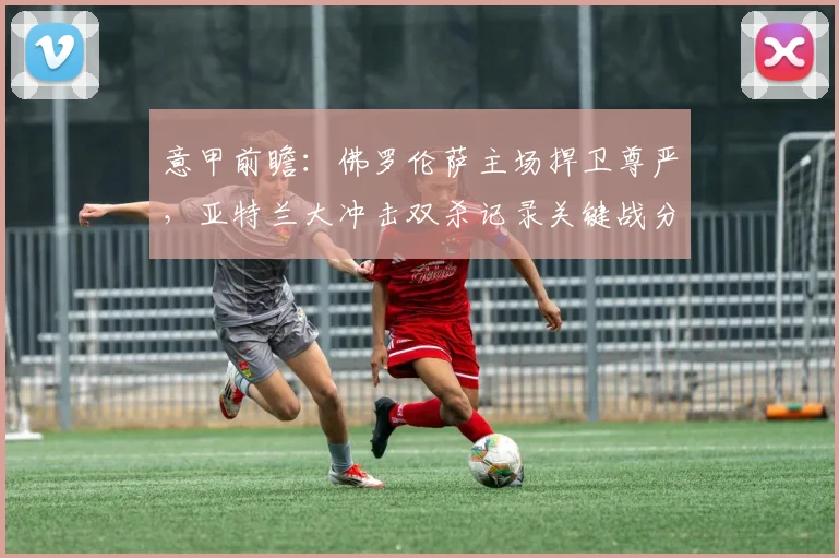 意甲前瞻：佛罗伦萨主场捍卫尊严，亚特兰大冲击双杀记录关键战分析