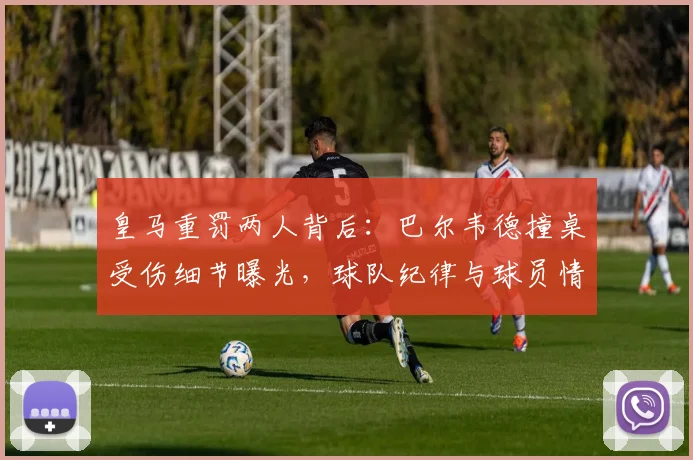 皇马重罚两人背后:巴尔韦德撞桌受伤细节曝光,球队纪律与球员情绪管理引深思