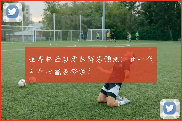 世界杯西班牙队阵容预测：新一代斗牛士能否登顶？