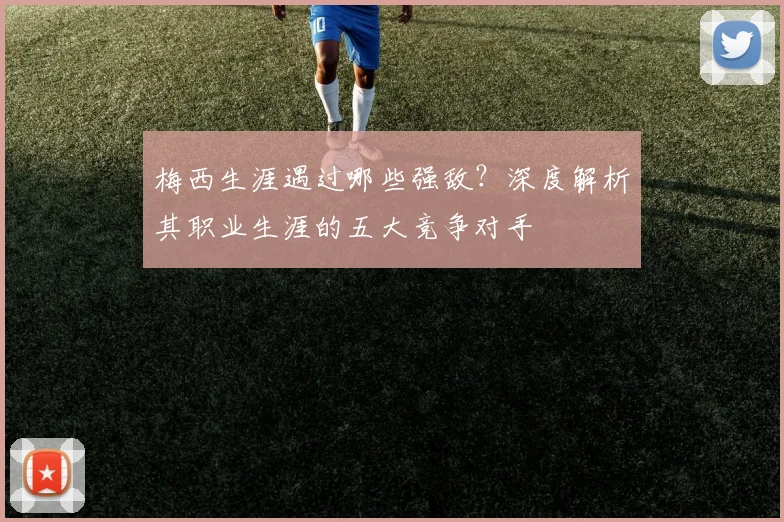 梅西生涯遇过哪些强敌?深度解析其职业生涯的五大竞争对手