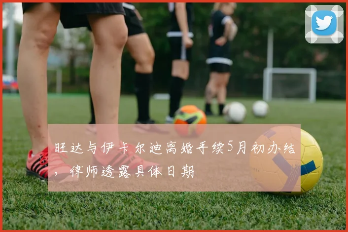 旺达与伊卡尔迪离婚手续5月初办结，律师透露具体日期