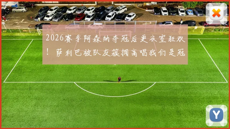 2026赛季阿森纳夺冠后更衣室狂欢!萨利巴被队友簇拥高唱我们是冠军完整视频回顾