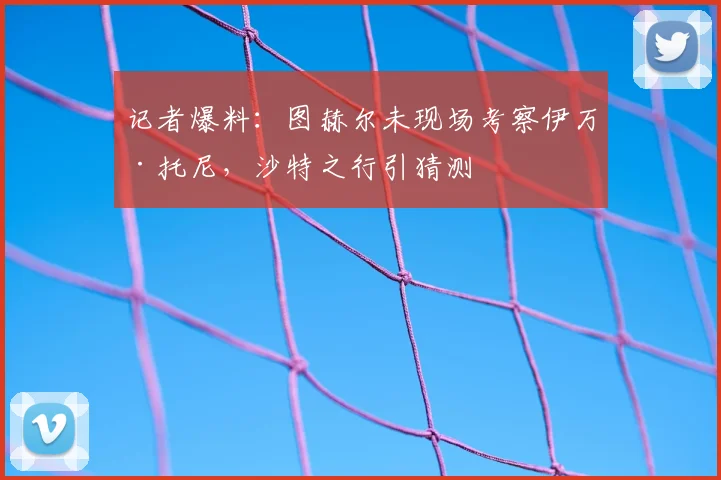 记者爆料:图赫尔未现场考察伊万·托尼,沙特之行引猜测