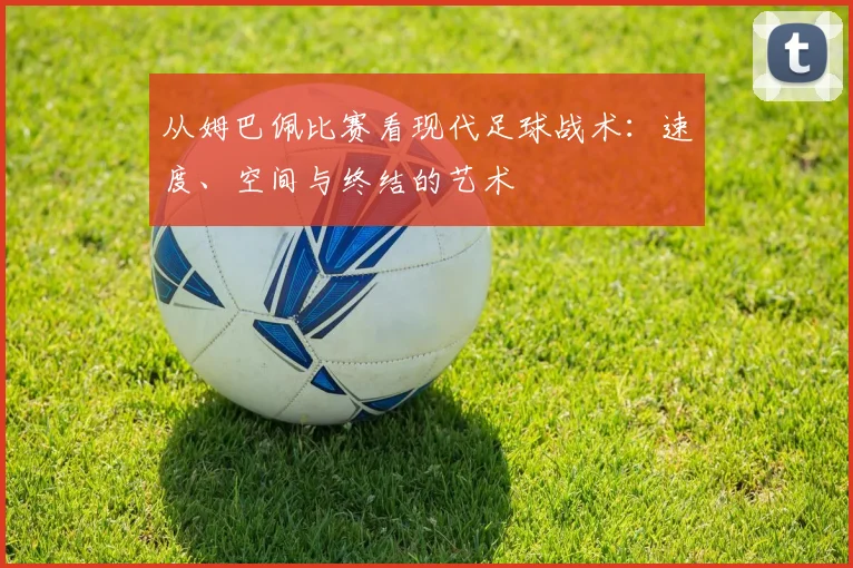 从姆巴佩比赛看现代足球战术：速度、空间与终结的艺术