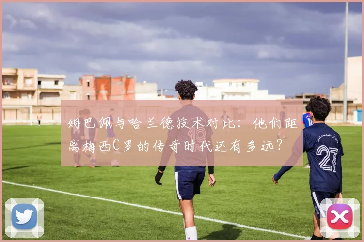 姆巴佩与哈兰德技术对比：他们距离梅西C罗的传奇时代还有多远？