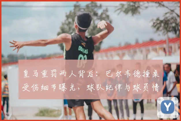 皇马重罚两人背后:巴尔韦德撞桌受伤细节曝光,球队纪律与球员情绪管理引深思