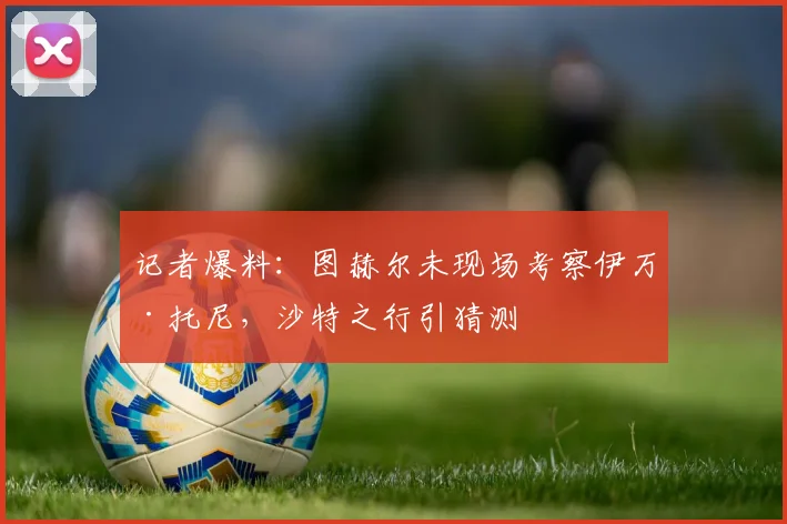 记者爆料:图赫尔未现场考察伊万·托尼,沙特之行引猜测