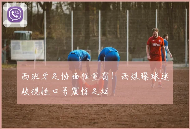 西班牙足协面临重罚！西媒曝球迷歧视性口号震惊足坛